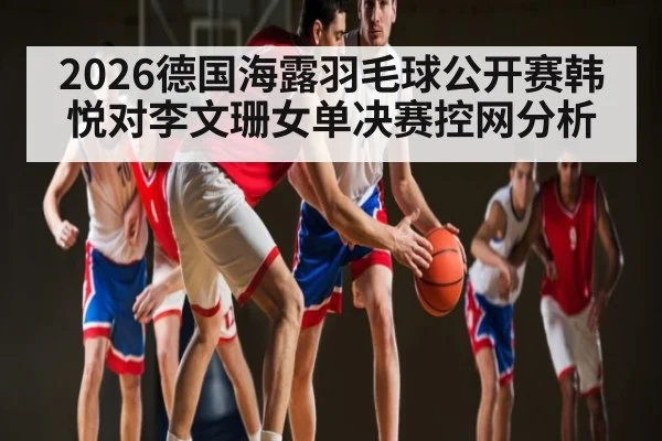 2026德国海露羽毛球公开赛韩悦对李文珊女单决赛控网分析