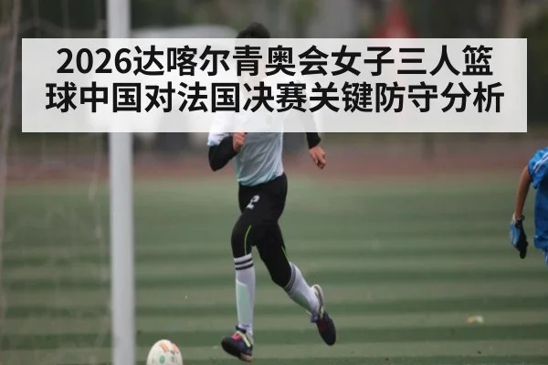 2026达喀尔青奥会女子三人篮球中国对法国决赛关键防守分析