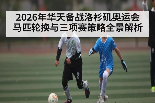 2026年华天备战洛杉矶奥运会马匹轮换与三项赛策略全景解析