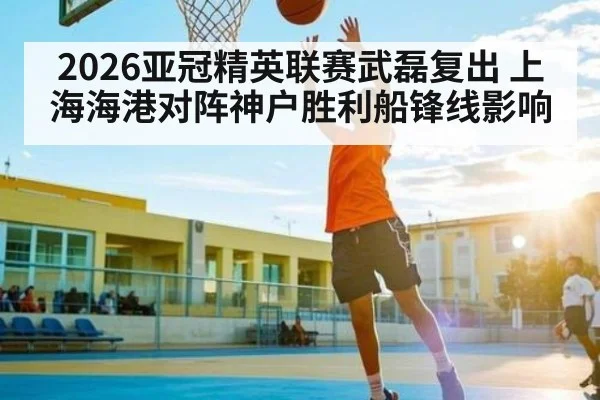 2026亚冠精英联赛武磊复出 上海海港对阵神户胜利船锋线影响